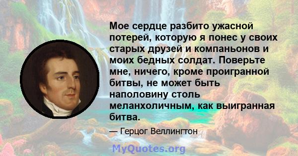 Мое сердце разбито ужасной потерей, которую я понес у своих старых друзей и компаньонов и моих бедных солдат. Поверьте мне, ничего, кроме проигранной битвы, не может быть наполовину столь меланхоличным, как выигранная