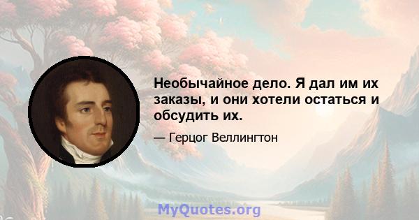 Необычайное дело. Я дал им их заказы, и они хотели остаться и обсудить их.