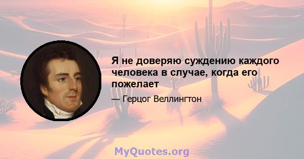 Я не доверяю суждению каждого человека в случае, когда его пожелает