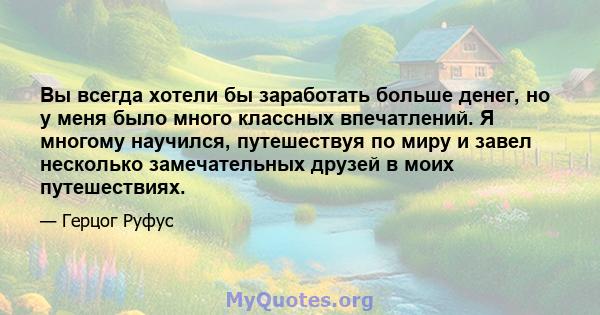 Вы всегда хотели бы заработать больше денег, но у меня было много классных впечатлений. Я многому научился, путешествуя по миру и завел несколько замечательных друзей в моих путешествиях.