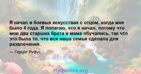 Я начал в боевых искусствах с отцом, когда мне было 4 года. Я полагаю, что я начал, потому что мои два старших брата и мама обучались, так что это была то, что вся наша семья сделала для развлечения.