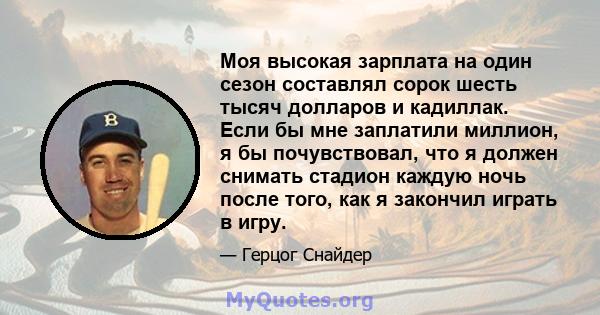 Моя высокая зарплата на один сезон составлял сорок шесть тысяч долларов и кадиллак. Если бы мне заплатили миллион, я бы почувствовал, что я должен снимать стадион каждую ночь после того, как я закончил играть в игру.