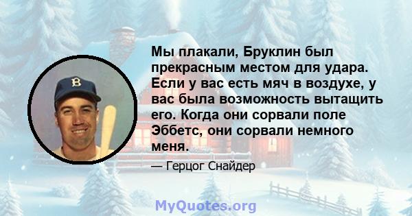 Мы плакали, Бруклин был прекрасным местом для удара. Если у вас есть мяч в воздухе, у вас была возможность вытащить его. Когда они сорвали поле Эббетс, они сорвали немного меня.