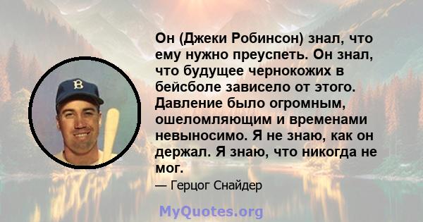 Он (Джеки Робинсон) знал, что ему нужно преуспеть. Он знал, что будущее чернокожих в бейсболе зависело от этого. Давление было огромным, ошеломляющим и временами невыносимо. Я не знаю, как он держал. Я знаю, что никогда 