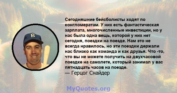 Сегодняшние бейсболисты ходят по конгломератам. У них есть фантастическая зарплата, многочисленные инвестиции, но у нас была одна вещь, которой у них нет сегодня, поездки на поезде. Нам это не всегда нравилось, но эти