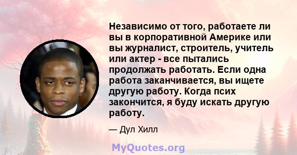 Независимо от того, работаете ли вы в корпоративной Америке или вы журналист, строитель, учитель или актер - все пытались продолжать работать. Если одна работа заканчивается, вы ищете другую работу. Когда псих