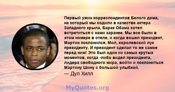 Первый ужин корреспондентов Белого дома, на который мы ходили в качестве актера Западного крыла, Барак Обама хотел встретиться с нами заранее. Мы все были в этом номере в отеле, и когда вошел президент, Мартин