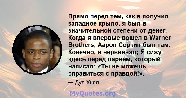 Прямо перед тем, как я получил западное крыло, я был в значительной степени от денег. Когда я впервые вошел в Warner Brothers, Аарон Соркин был там. Конечно, я нервничал; Я сижу здесь перед парнем, который написал: «Ты