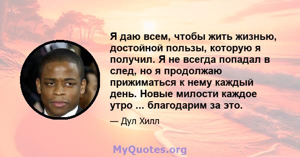 Я даю всем, чтобы жить жизнью, достойной пользы, которую я получил. Я не всегда попадал в след, но я продолжаю прижиматься к нему каждый день. Новые милости каждое утро ... благодарим за это.