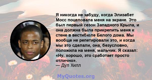 Я никогда не забуду, когда Элизабет Мосс поцеловала меня на экране. Это был первый сезон Западного Крыла, и она должна была прикрепить меня к стене в вестибюле Белого дома. Мы вообще не репетировали это, и когда мы это