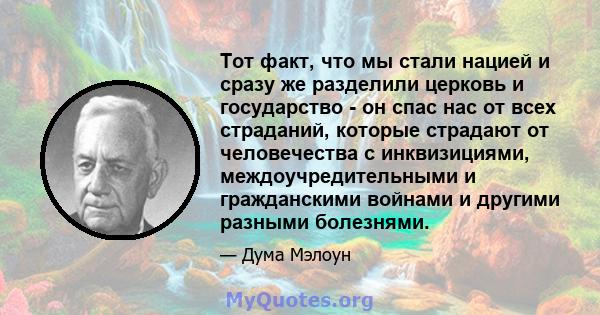 Тот факт, что мы стали нацией и сразу же разделили церковь и государство - он спас нас от всех страданий, которые страдают от человечества с инквизициями, междоучредительными и гражданскими войнами и другими разными