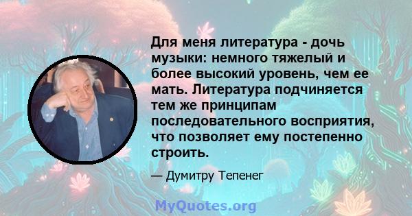 Для меня литература - дочь музыки: немного тяжелый и более высокий уровень, чем ее мать. Литература подчиняется тем же принципам последовательного восприятия, что позволяет ему постепенно строить.