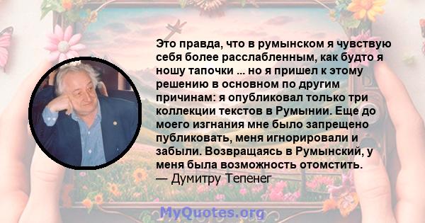 Это правда, что в румынском я чувствую себя более расслабленным, как будто я ношу тапочки ... но я пришел к этому решению в основном по другим причинам: я опубликовал только три коллекции текстов в Румынии. Еще до моего 