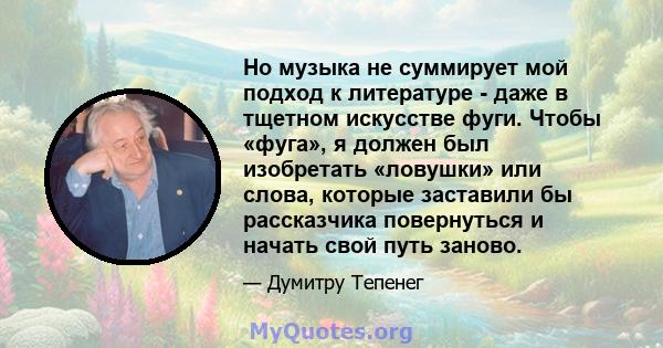 Но музыка не суммирует мой подход к литературе - даже в тщетном искусстве фуги. Чтобы «фуга», я должен был изобретать «ловушки» или слова, которые заставили бы рассказчика повернуться и начать свой путь заново.