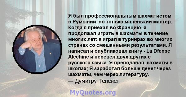 Я был профессиональным шахматистом в Румынии, но только маленький мастер. Когда я приехал во Францию, я продолжал играть в шахматы в течение многих лет: я играл в турнирах во многих странах со смешанными результатами. Я 