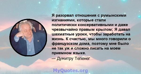 Я разорвал отношения с румынскими изгнаниями, которые стали политически консервативными и даже чрезвычайно правым крылом; Я давал шахматные уроки, чтобы заработать на жизнь. К счастью, мы много говорили о французском