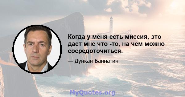 Когда у меня есть миссия, это дает мне что -то, на чем можно сосредоточиться.