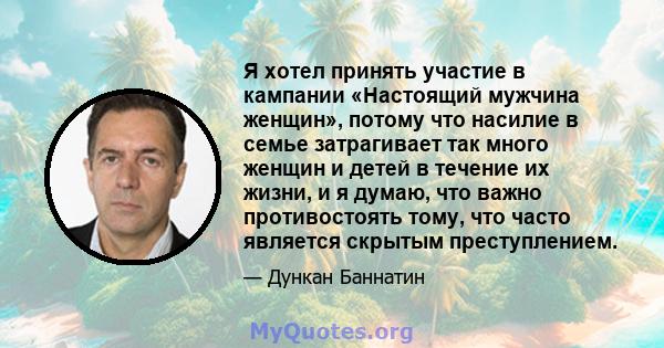 Я хотел принять участие в кампании «Настоящий мужчина женщин», потому что насилие в семье затрагивает так много женщин и детей в течение их жизни, и я думаю, что важно противостоять тому, что часто является скрытым