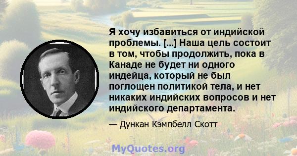 Я хочу избавиться от индийской проблемы. [...] Наша цель состоит в том, чтобы продолжить, пока в Канаде не будет ни одного индейца, который не был поглощен политикой тела, и нет никаких индийских вопросов и нет