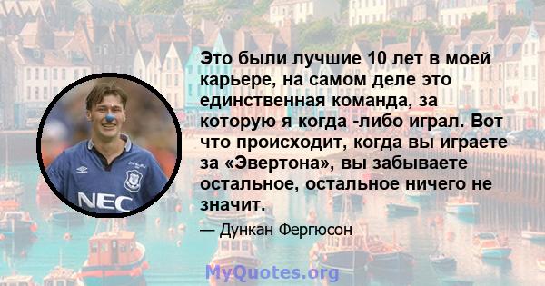 Это были лучшие 10 лет в моей карьере, на самом деле это единственная команда, за которую я когда -либо играл. Вот что происходит, когда вы играете за «Эвертона», вы забываете остальное, остальное ничего не значит.