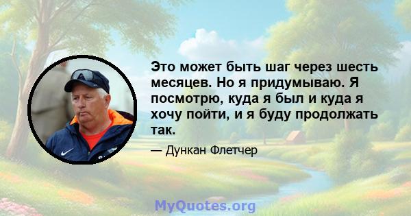 Это может быть шаг через шесть месяцев. Но я придумываю. Я посмотрю, куда я был и куда я хочу пойти, и я буду продолжать так.