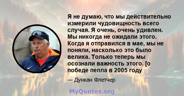 Я не думаю, что мы действительно измерили чудовищность всего случая. Я очень, очень удивлен. Мы никогда не ожидали этого. Когда я отправился в мае, мы не поняли, насколько это было велика. Только теперь мы осознали