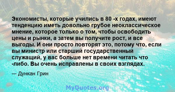 Экономисты, которые учились в 80 -х годах, имеют тенденцию иметь довольно грубое неоклассическое мнение, которое только о том, чтобы освободить цены и рынки, а затем вы получите рост, и все выгоды. И они просто повторят 