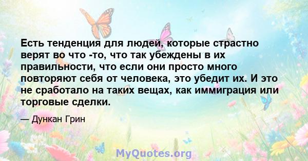 Есть тенденция для людей, которые страстно верят во что -то, что так убеждены в их правильности, что если они просто много повторяют себя от человека, это убедит их. И это не сработало на таких вещах, как иммиграция или 