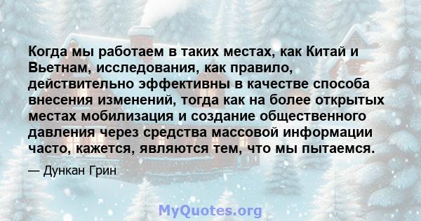 Когда мы работаем в таких местах, как Китай и Вьетнам, исследования, как правило, действительно эффективны в качестве способа внесения изменений, тогда как на более открытых местах мобилизация и создание общественного