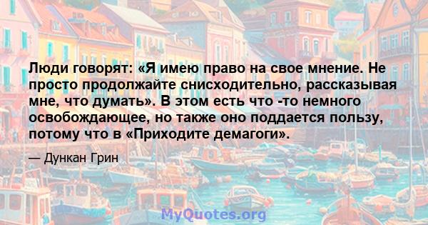 Люди говорят: «Я имею право на свое мнение. Не просто продолжайте снисходительно, рассказывая мне, что думать». В этом есть что -то немного освобождающее, но также оно поддается пользу, потому что в «Приходите демагоги».