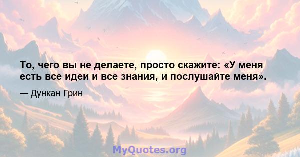 То, чего вы не делаете, просто скажите: «У меня есть все идеи и все знания, и послушайте меня».