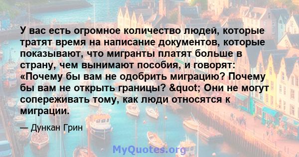 У вас есть огромное количество людей, которые тратят время на написание документов, которые показывают, что мигранты платят больше в страну, чем вынимают пособия, и говорят: «Почему бы вам не одобрить миграцию? Почему