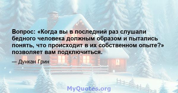 Вопрос: «Когда вы в последний раз слушали бедного человека должным образом и пытались понять, что происходит в их собственном опыте?» позволяет вам подключиться.