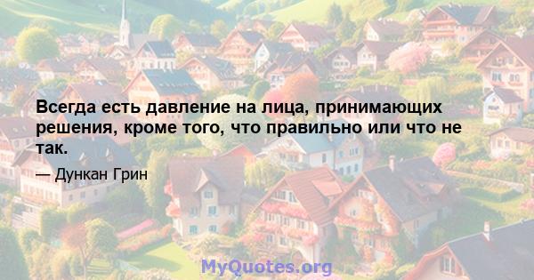 Всегда есть давление на лица, принимающих решения, кроме того, что правильно или что не так.