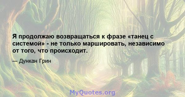 Я продолжаю возвращаться к фразе «танец с системой» - не только маршировать, независимо от того, что происходит.