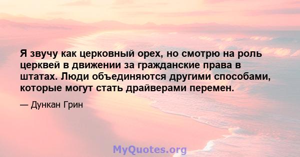 Я звучу как церковный орех, но смотрю на роль церквей в движении за гражданские права в штатах. Люди объединяются другими способами, которые могут стать драйверами перемен.