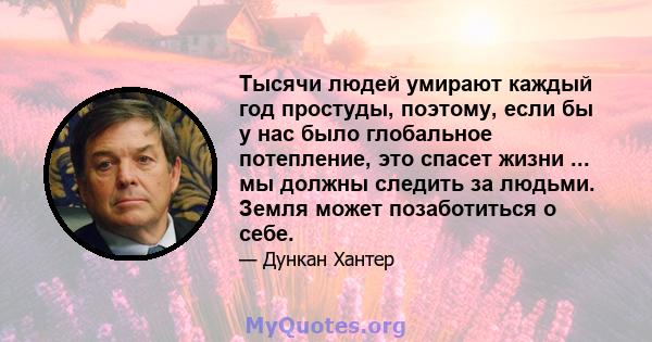 Тысячи людей умирают каждый год простуды, поэтому, если бы у нас было глобальное потепление, это спасет жизни ... мы должны следить за людьми. Земля может позаботиться о себе.