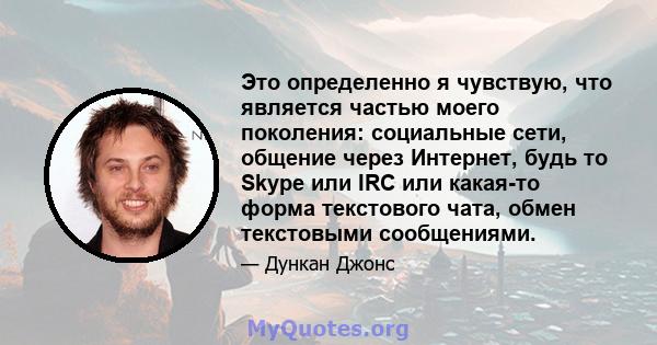 Это определенно я чувствую, что является частью моего поколения: социальные сети, общение через Интернет, будь то Skype или IRC или какая-то форма текстового чата, обмен текстовыми сообщениями.