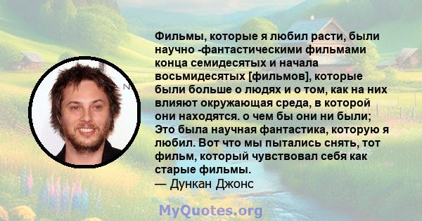 Фильмы, которые я любил расти, были научно -фантастическими фильмами конца семидесятых и начала восьмидесятых [фильмов], которые были больше о людях и о том, как на них влияют окружающая среда, в которой они находятся.