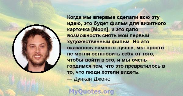 Когда мы впервые сделали всю эту идею, это будет фильм для визитного карточка [Moon], и это дало возможность снять мой первый художественный фильм. Но это оказалось намного лучше, мы просто не могли остановить себя от