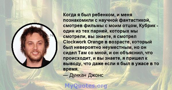 Когда я был ребенком, и меня познакомили с научной фантастикой, смотрев фильмы с моим отцом, Кубрик - один из тех парней, которых мы смотрели, вы знаете, я смотрел Clockwork Orange в возрасте, который был невероятно