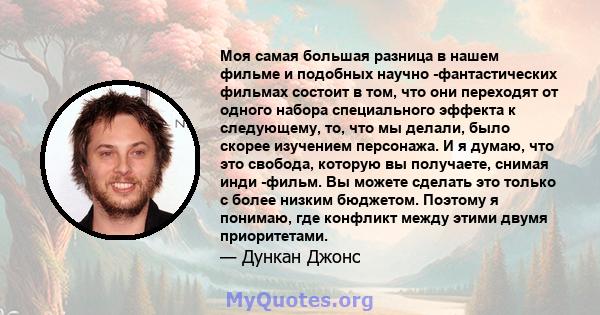 Моя самая большая разница в нашем фильме и подобных научно -фантастических фильмах состоит в том, что они переходят от одного набора специального эффекта к следующему, то, что мы делали, было скорее изучением персонажа. 