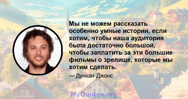 Мы не можем рассказать особенно умные истории, если хотим, чтобы наша аудитория была достаточно большой, чтобы заплатить за эти большие фильмы о зрелище, которые мы хотим сделать.