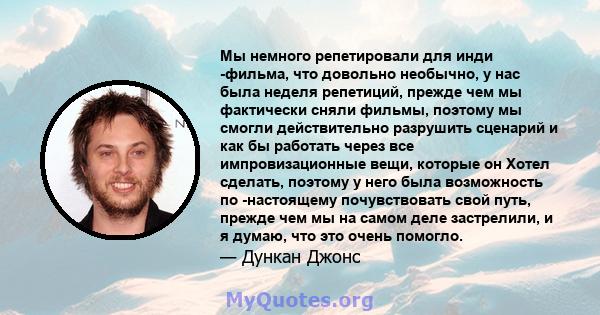 Мы немного репетировали для инди -фильма, что довольно необычно, у нас была неделя репетиций, прежде чем мы фактически сняли фильмы, поэтому мы смогли действительно разрушить сценарий и как бы работать через все