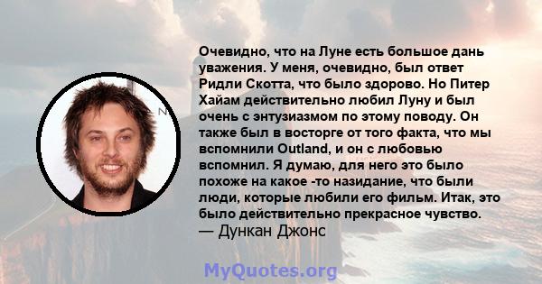 Очевидно, что на Луне есть большое дань уважения. У меня, очевидно, был ответ Ридли Скотта, что было здорово. Но Питер Хайам действительно любил Луну и был очень с энтузиазмом по этому поводу. Он также был в восторге от 