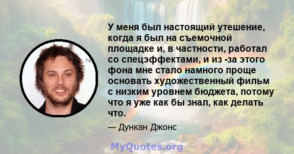 У меня был настоящий утешение, когда я был на съемочной площадке и, в частности, работал со спецэффектами, и из -за этого фона мне стало намного проще основать художественный фильм с низким уровнем бюджета, потому что я 