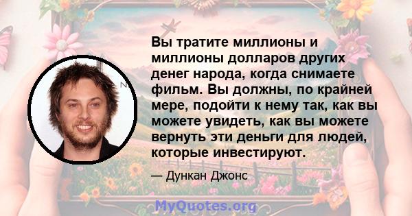 Вы тратите миллионы и миллионы долларов других денег народа, когда снимаете фильм. Вы должны, по крайней мере, подойти к нему так, как вы можете увидеть, как вы можете вернуть эти деньги для людей, которые инвестируют.