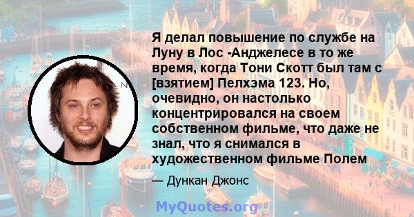 Я делал повышение по службе на Луну в Лос -Анджелесе в то же время, когда Тони Скотт был там с [взятием] Пелхэма 123. Но, очевидно, он настолько концентрировался на своем собственном фильме, что даже не знал, что я