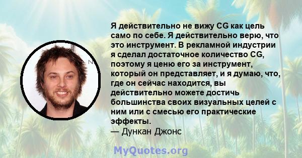 Я действительно не вижу CG как цель само по себе. Я действительно верю, что это инструмент. В рекламной индустрии я сделал достаточное количество CG, поэтому я ценю его за инструмент, который он представляет, и я думаю, 