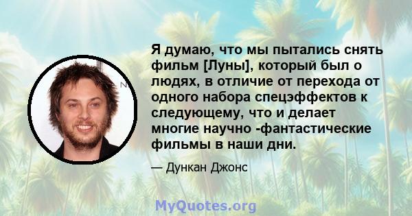 Я думаю, что мы пытались снять фильм [Луны], который был о людях, в отличие от перехода от одного набора спецэффектов к следующему, что и делает многие научно -фантастические фильмы в наши дни.